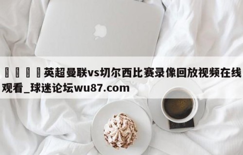 🍢英超曼联vs切尔西比赛录像回放视频在线观看_球迷论坛wu87.com