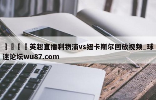 🍢英超直播利物浦vs纽卡斯尔回放视频_球迷论坛wu87.com