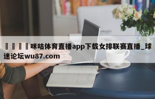 🍢咪咕体育直播app下载女排联赛直播_球迷论坛wu87.com