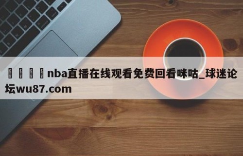 🍢nba直播在线观看免费回看咪咕_球迷论坛wu87.com
