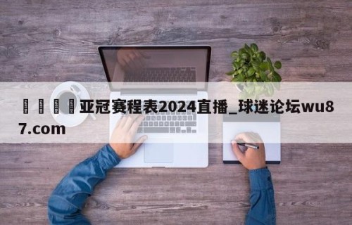 🍢亚冠赛程表2024直播_球迷论坛wu87.com