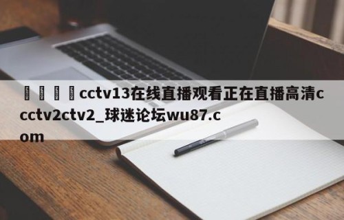 🍢cctv13在线直播观看正在直播高清ccctv2ctv2_球迷论坛wu87.com