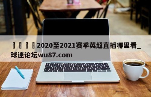 🍢2020至2021赛季英超直播哪里看_球迷论坛wu87.com
