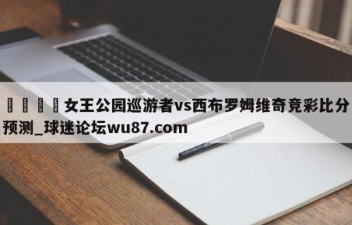 🍢女王公园巡游者vs西布罗姆维奇竞彩比分预测_球迷论坛wu87.com