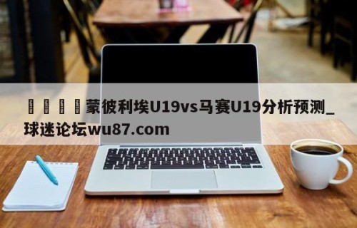🍢蒙彼利埃U19vs马赛U19分析预测_球迷论坛wu87.com