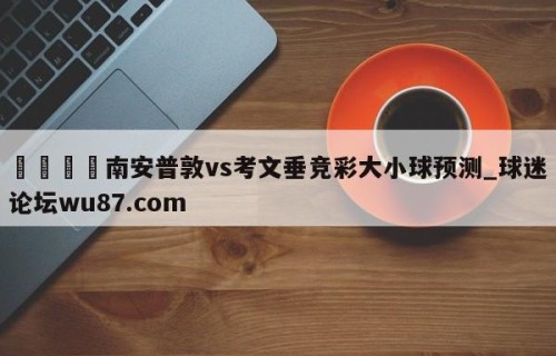 🍢南安普敦vs考文垂竞彩大小球预测_球迷论坛wu87.com