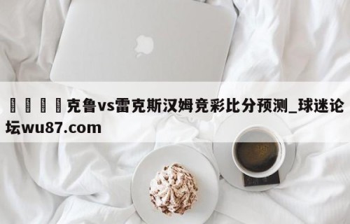 🍢克鲁vs雷克斯汉姆竞彩比分预测_球迷论坛wu87.com