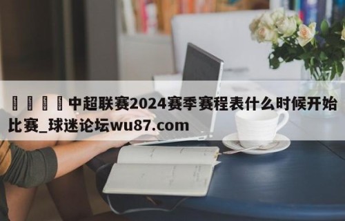 🍢中超联赛2024赛季赛程表什么时候开始比赛_球迷论坛wu87.com