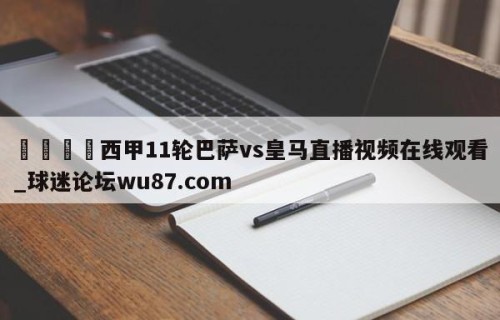 🍢西甲11轮巴萨vs皇马直播视频在线观看_球迷论坛wu87.com