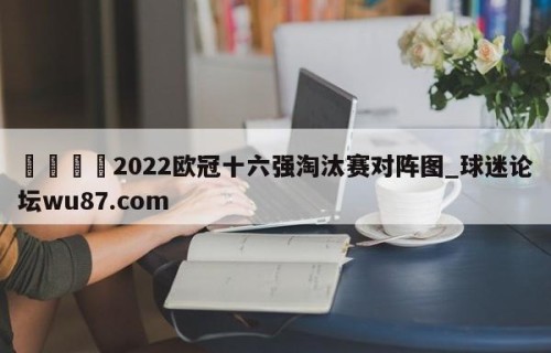 🍢2022欧冠十六强淘汰赛对阵图_球迷论坛wu87.com