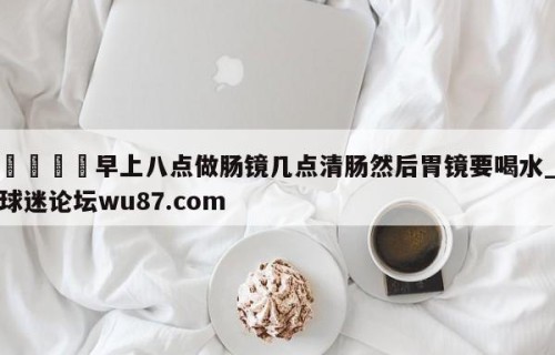🍢早上八点做肠镜几点清肠然后胃镜要喝水_球迷论坛wu87.com