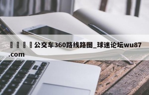 🍢公交车360路线路图_球迷论坛wu87.com