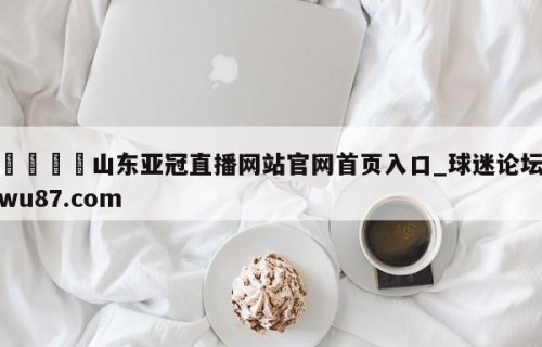 🍢山东亚冠直播网站官网首页入口_球迷论坛wu87.com