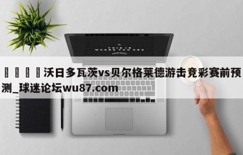 🍢沃日多瓦茨vs贝尔格莱德游击竞彩赛前预测_球迷论坛wu87.com