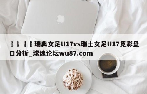 🍢瑞典女足U17vs瑞士女足U17竞彩盘口分析_球迷论坛wu87.com