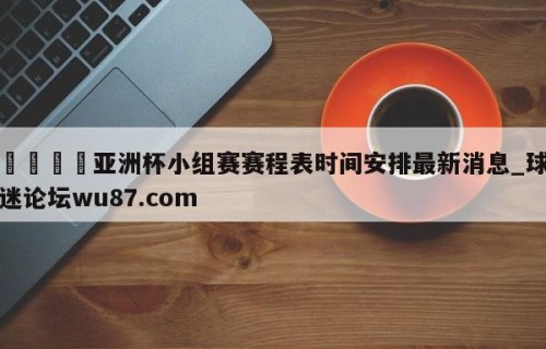 🍢亚洲杯小组赛赛程表时间安排最新消息_球迷论坛wu87.com