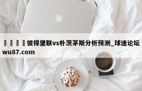 🍢彼得堡联vs朴茨茅斯分析预测_球迷论坛wu87.com