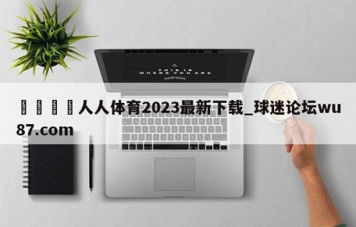 🍢人人体育2023最新下载_球迷论坛wu87.com