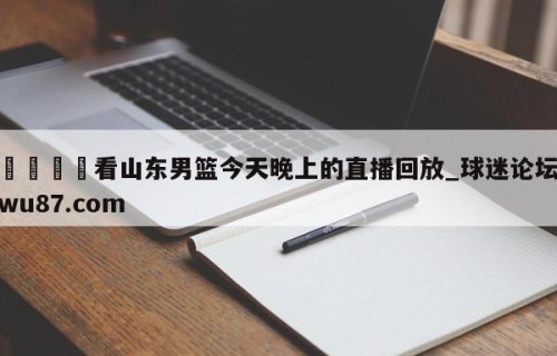 🍢看山东男篮今天晚上的直播回放_球迷论坛wu87.com