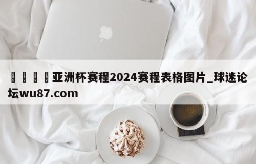 🍢亚洲杯赛程2024赛程表格图片_球迷论坛wu87.com