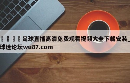 🍢足球直播高清免费观看视频大全下载安装_球迷论坛wu87.com