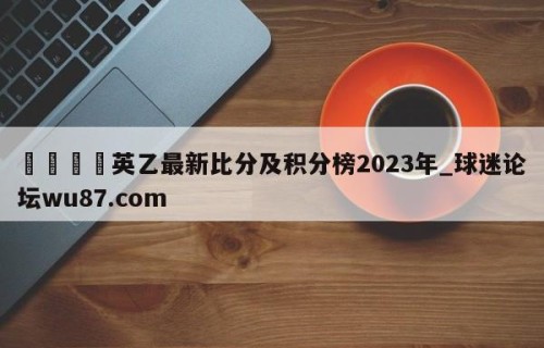 🍢英乙最新比分及积分榜2023年_球迷论坛wu87.com