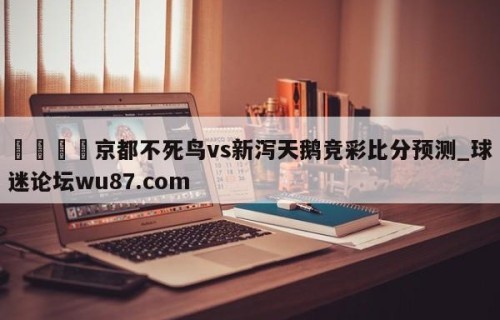 🍢京都不死鸟vs新泻天鹅竞彩比分预测_球迷论坛wu87.com