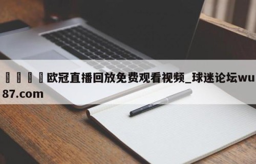 🍢欧冠直播回放免费观看视频_球迷论坛wu87.com