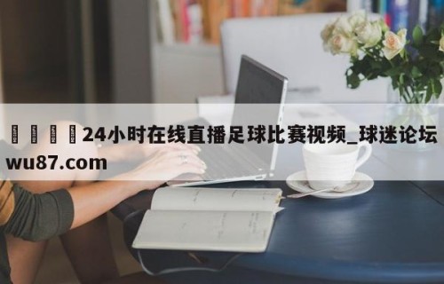 🍢24小时在线直播足球比赛视频_球迷论坛wu87.com
