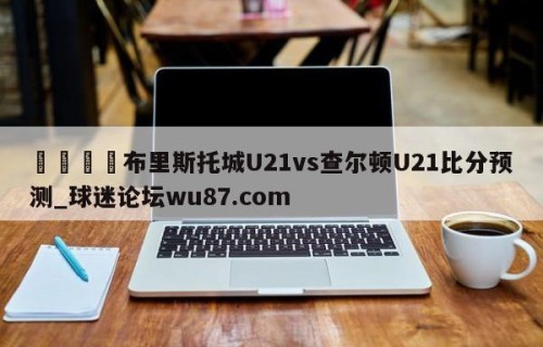 🍢布里斯托城U21vs查尔顿U21比分预测_球迷论坛wu87.com
