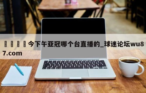 🍢今下午亚冠哪个台直播的_球迷论坛wu87.com