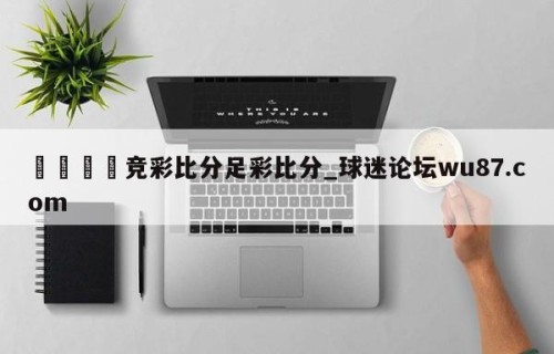 🍢竞彩比分足彩比分_球迷论坛wu87.com