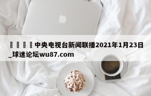 🍢中央电视台新闻联播2021年1月23日_球迷论坛wu87.com