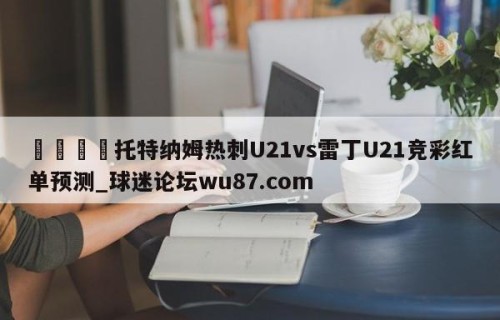 🍢托特纳姆热刺U21vs雷丁U21竞彩红单预测_球迷论坛wu87.com