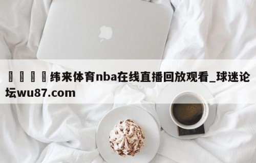 🍢纬来体育nba在线直播回放观看_球迷论坛wu87.com