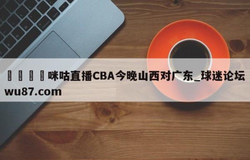 🍢咪咕直播CBA今晚山西对广东_球迷论坛wu87.com