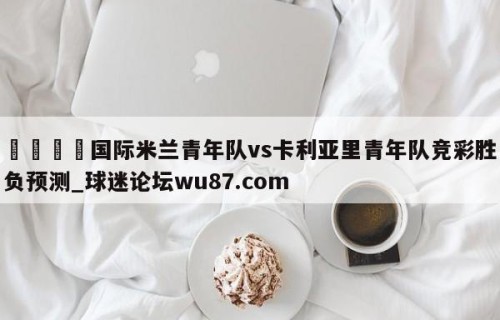 🍢国际米兰青年队vs卡利亚里青年队竞彩胜负预测_球迷论坛wu87.com