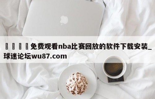 🍢免费观看nba比赛回放的软件下载安装_球迷论坛wu87.com