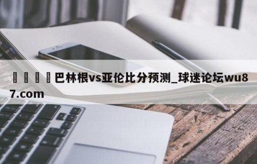 🍢巴林根vs亚伦比分预测_球迷论坛wu87.com