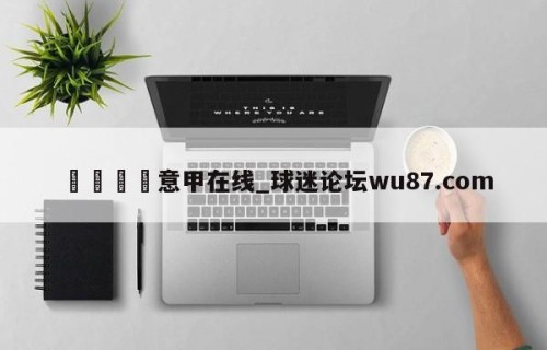 🍢意甲在线_球迷论坛wu87.com