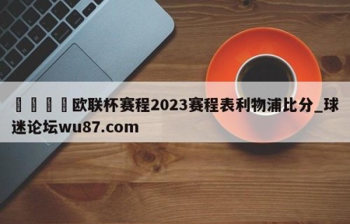 🍢欧联杯赛程2023赛程表利物浦比分_球迷论坛wu87.com