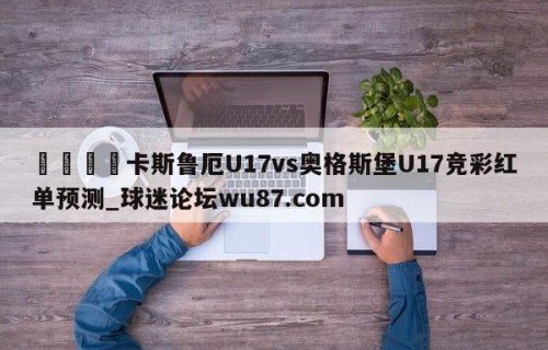 🍢卡斯鲁厄U17vs奥格斯堡U17竞彩红单预测_球迷论坛wu87.com