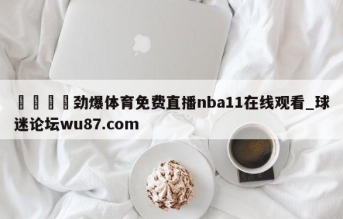 🍢劲爆体育免费直播nba11在线观看_球迷论坛wu87.com
