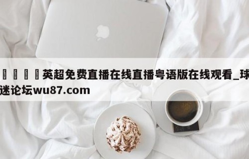 🍢英超免费直播在线直播粤语版在线观看_球迷论坛wu87.com