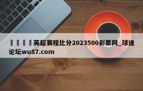 🍢英超赛程比分2023500彩票网_球迷论坛wu87.com