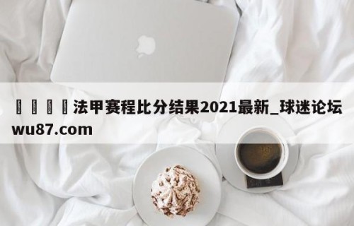 🍢法甲赛程比分结果2021最新_球迷论坛wu87.com