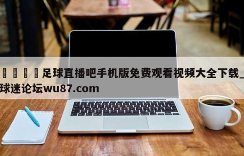 🍢足球直播吧手机版免费观看视频大全下载_球迷论坛wu87.com