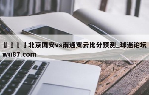 🍢北京国安vs南通支云比分预测_球迷论坛wu87.com