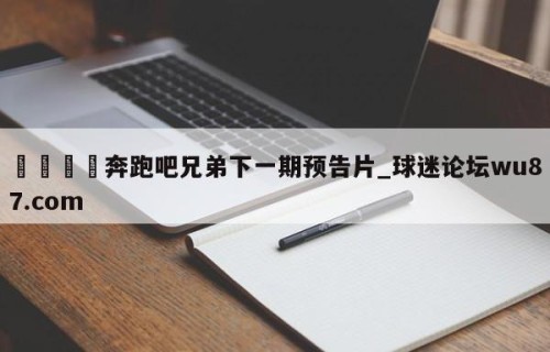🍢奔跑吧兄弟下一期预告片_球迷论坛wu87.com
