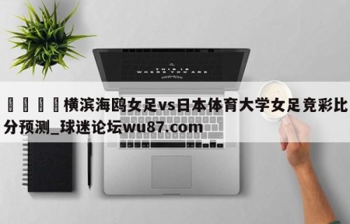 🍢横滨海鸥女足vs日本体育大学女足竞彩比分预测_球迷论坛wu87.com